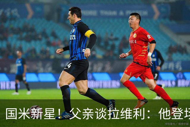 国米新星！父亲谈拉维利：他登场后有球迷说这人真强 齐沃有魄力