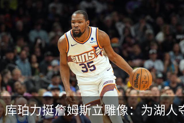 库珀力挺詹姆斯立雕像：为湖人夺冠的人都该被这样对待